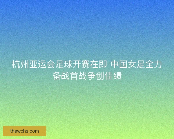 杭州亚运会足球开赛在即 中国女足全力备战首战争创佳绩 杭州亚运会足球开赛在即 中国女足全力备战首战争创佳绩