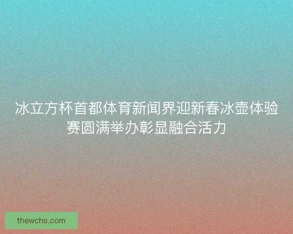冰立方杯首都体育新闻界迎新春冰壶体验赛圆满举办彰显融合活力