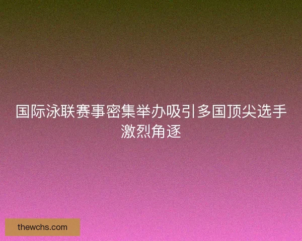 国际泳联赛事密集举办吸引多国顶尖选手激烈角逐