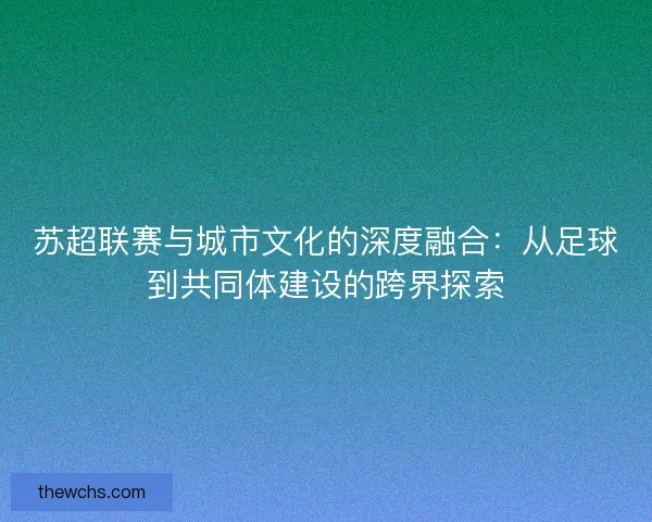 苏超联赛与城市文化的深度融合:从足球到共同体建设的跨界探索 苏超联赛与城市文化的深度融合:从足球到共同体建设的跨界探索