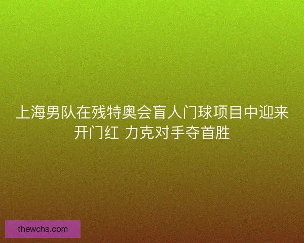 上海男队在残特奥会盲人门球项目中迎来开门红 力克对手夺首胜 上海男队在残特奥会盲人门球项目中迎来开门红 力克对手夺首胜