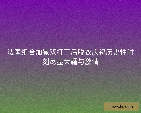 法国组合加冕双打王后脱衣庆祝历史性时刻尽显荣耀与激情 法国组合加冕双打王后脱衣庆祝历史性时刻尽显荣耀与激情