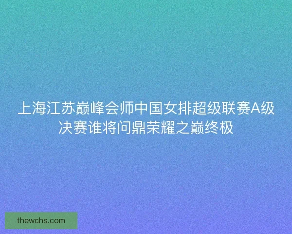 上海江苏巅峰会师中国女排超级联赛A级决赛谁将问鼎荣耀之巅终极 上海江苏巅峰会师中国女排超级联赛A级决赛谁将问鼎荣耀之巅终极