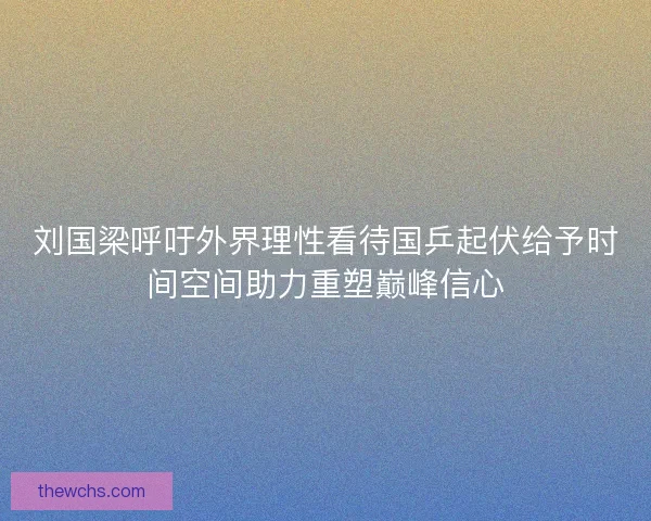 刘国梁呼吁外界理性看待国乒起伏给予时间空间助力重塑巅峰信心 刘国梁呼吁外界理性看待国乒起伏给予时间空间助力重塑巅峰信心