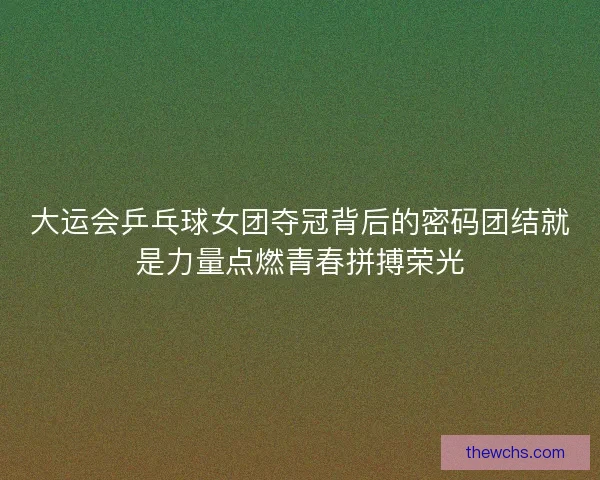 大运会乒乓球女团夺冠背后的密码团结就是力量点燃青春拼搏荣光