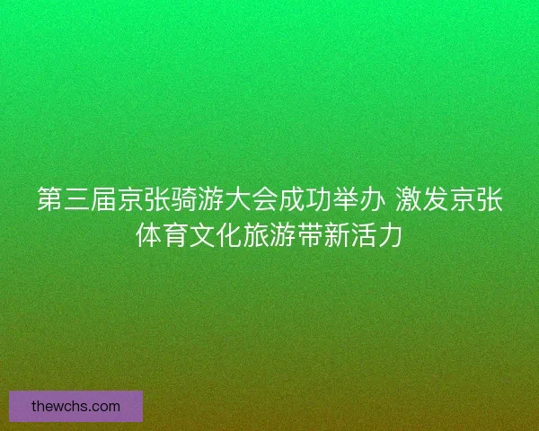 第三届京张骑游大会成功举办 激发京张体育文化旅游带新活力 第三届京张骑游大会成功举办 激发京张体育文化旅游带新活力